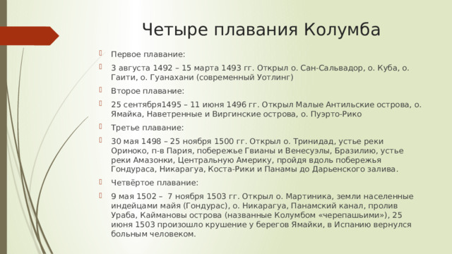 Четыре плавания Колумба Первое плавание: 3 августа 1492 – 15 марта 1493 гг. Открыл о. Сан-Сальвадор, о. Куба, о. Гаити, о. Гуанахани (современный Уотлинг) Второе плавание: 25 сентября1495 – 11 июня 1496 гг. Открыл Малые Антильские острова, о. Ямайка, Наветренные и Виргинские острова, о. Пуэрто-Рико Третье плавание: 30 мая 1498 – 25 ноября 1500 гг. Открыл о. Тринидад, устье реки Ориноко, п-в Пария, побережье Гвианы и Венесуэлы, Бразилию, устье реки Амазонки, Центральную Америку, пройдя вдоль побережья Гондураса, Никарагуа, Коста-Рики и Панамы до Дарьенского залива. Четвёртое плавание: 9 мая 1502 – 7 ноября 1503 гг. Открыл о. Мартиника, земли населенные индейцами майя (Гондурас), о. Никарагуа, Панамский канал, пролив Ураба, Каймановы острова (названные Колумбом «черепашьими»), 25 июня 1503 произошло крушение у берегов Ямайки, в Испанию вернулся больным человеком. 