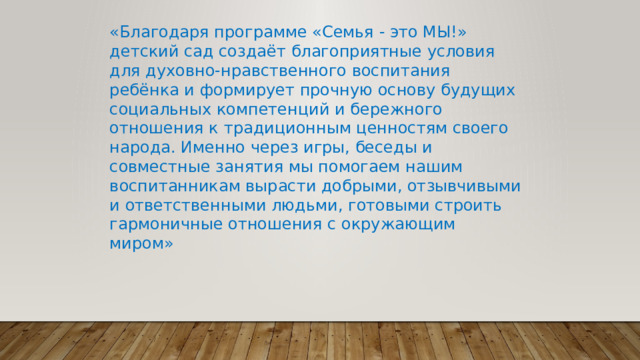 «Благодаря программе «Семья - это МЫ!» детский сад создаёт благоприятные условия для духовно-нравственного воспитания ребёнка и формирует прочную основу будущих социальных компетенций и бережного отношения к традиционным ценностям своего народа. Именно через игры, беседы и совместные занятия мы помогаем нашим воспитанникам вырасти добрыми, отзывчивыми и ответственными людьми, готовыми строить гармоничные отношения с окружающим миром» 