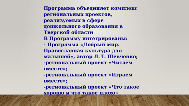 Программа объединяет комплекс региональных проектов, реализуемых в сфере дошкольного образования в Тверской области  В Программу интегрированы:  - Программа «Добрый мир. Православная культура для малышей», автор Л.Л. Шевченко;  -региональный проект «Читаем вместе»;  -региональный проект «Играем вместе»;  -региональный проект «Что такое хорошо и что такое плохо». 
