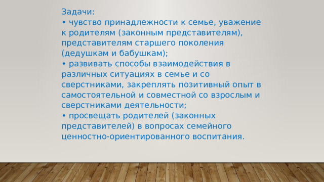 Задачи:  • чувство принадлежности к семье, уважение к родителям (законным представителям), представителям старшего поколения (дедушкам и бабушкам);  • развивать способы взаимодействия в различных ситуациях в семье и со сверстниками, закреплять позитивный опыт в самостоятельной и совместной со взрослым и сверстниками деятельности;  • просвещать родителей (законных представителей) в вопросах семейного ценностно-ориентированного воспитания. 