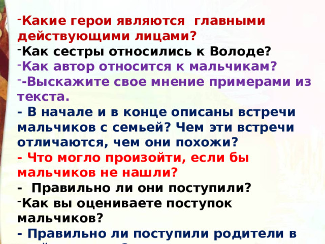 Какие герои являются  главными действующими лицами? Как сестры относились к Володе? Как автор относится к мальчикам? -Выскажите свое мнение примерами из текста. - В начале и в конце описаны встречи мальчиков с семьей? Чем эти встречи отличаются, чем они похожи?  - Что могло произойти, если бы мальчиков не нашли? -  Правильно ли они поступили? Как вы оцениваете поступок мальчиков?  - Правильно ли поступили родители в этой ситуации? 