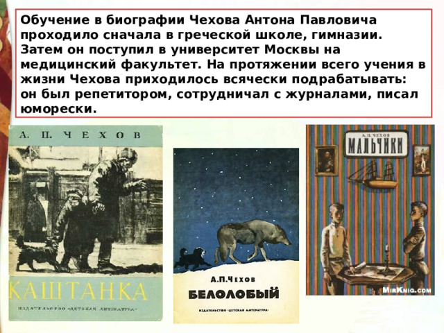 Обучение в биографии Чехова Антона Павловича проходило сначала в греческой школе, гимназии. Затем он поступил в университет Москвы на медицинский факультет. На протяжении всего учения в жизни Чехова приходилось всячески подрабатывать: он был репетитором, сотрудничал с журналами, писал юморески. 