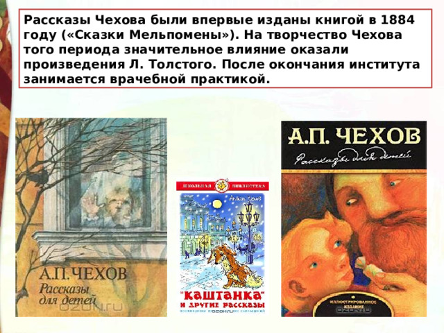 Рассказы Чехова были впервые изданы книгой в 1884 году («Сказки Мельпомены»). На творчество Чехова того периода значительное влияние оказали произведения Л. Толстого. После окончания института занимается врачебной практикой. 