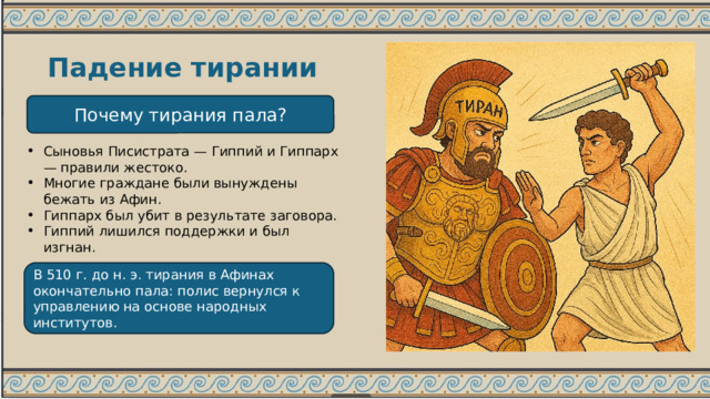 Падение тирании Почему тирания пала? Сыновья Писистрата — Гиппий и Гиппарх — правили жестоко. Многие граждане были вынуждены бежать из Афин. Гиппарх был убит в результате заговора. Гиппий лишился поддержки и был изгнан. В 510 г. до н. э. тирания в Афинах окончательно пала: полис вернулся к управлению на основе народных институтов. 