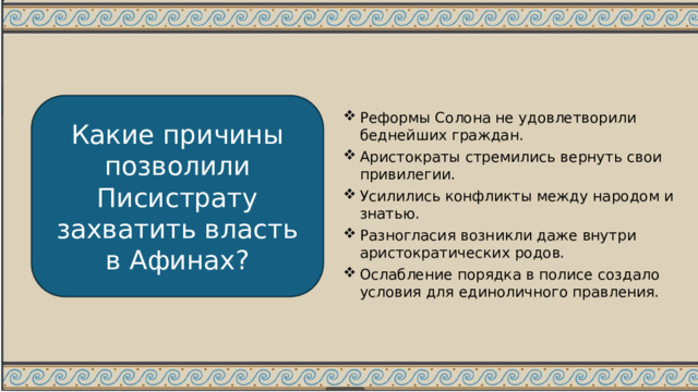 Какие причины позволили Писистрату захватить власть в Афинах? Реформы Солона не удовлетворили беднейших граждан. Аристократы стремились вернуть свои привилегии. Усилились конфликты между народом и знатью. Разногласия возникли даже внутри аристократических родов. Ослабление порядка в полисе создало условия для единоличного правления. 