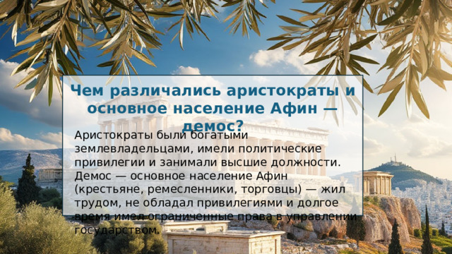 Чем различались аристократы и основное население Афин — демос? Аристократы были богатыми землевладельцами, имели политические привилегии и занимали высшие должности. Демос — основное население Афин (крестьяне, ремесленники, торговцы) — жил трудом, не обладал привилегиями и долгое время имел ограниченные права в управлении государством. 