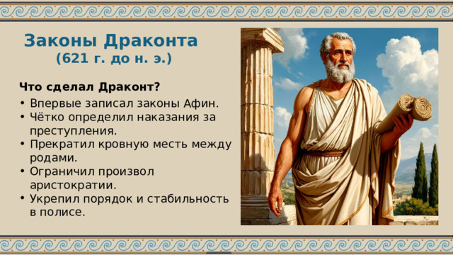 Законы Драконта (621 г. до н. э.) Что сделал Драконт? Впервые записал законы Афин. Чётко определил наказания за преступления. Прекратил кровную месть между родами. Ограничил произвол аристократии. Укрепил порядок и стабильность в полисе. 