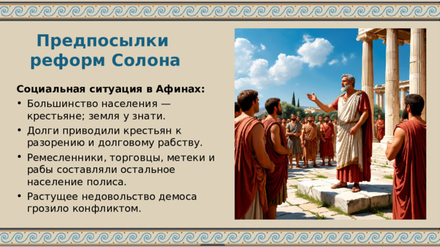 Предпосылки реформ Солона Социальная ситуация в Афинах: Большинство населения — крестьяне; земля у знати. Долги приводили крестьян к разорению и долговому рабству. Ремесленники, торговцы, метеки и рабы составляли остальное население полиса. Растущее недовольство демоса грозило конфликтом. 