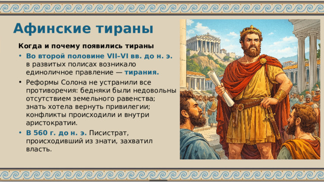 Афинские тираны Когда и почему появились тираны Во второй половине VII–VI вв. до н. э. в развитых полисах возникало единоличное правление — тирания. Реформы Солона не устранили все противоречия: бедняки были недовольны отсутствием земельного равенства; знать хотела вернуть привилегии; конфликты происходили и внутри аристократии. В 560 г. до н. э. Писистрат, происходивший из знати, захватил власть. 