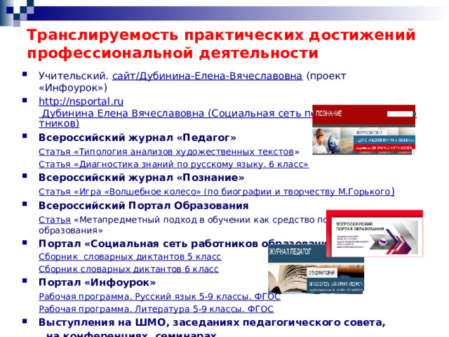 Транслируемость практических достижений профессиональной деятельности Учительский. сайт/Дубинина-Елена-Вячеславовна (проект «Инфоурок») http :// nsportal . ru Дубинина Елена Вячеславовна (Социальная сеть педагогических работников) Всероссийский журнал «Педагог»  Статья «Типология анализов художественных текстов »  Статья «Диагностика знаний по русскому языку. 6 класс» Всероссийский журнал «Познание»  Статья «Игра «Волшебное колесо» (по биографии и творчеству М.Горького ) Всероссийский Портал Образования  Статья «Метапредметный подход в обучении как средство повышения качества образования» Портал «Социальная сеть работников образования»  Сборник  словарных диктантов 5 класс  Сборник словарных диктантов 6 класс Портал «Инфоурок»  Рабочая программа. Русский язык 5-9 классы. ФГОС  Рабочая программа. Литература 5-9 классы. ФГОС Выступления на ШМО, заседаниях педагогического совета,  на конференциях, семинарах 