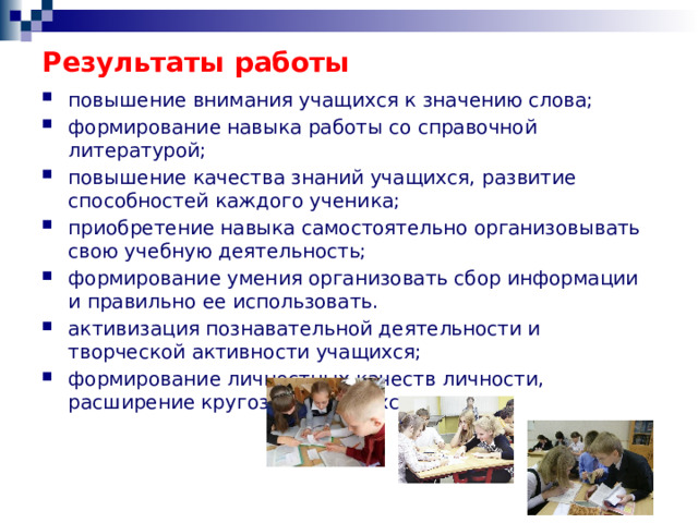 Результаты работы повышение внимания учащихся к значению слова; формирование навыка работы со справочной литературой; повышение качества знаний учащихся, развитие способностей каждого ученика; приобретение навыка самостоятельно организовывать свою учебную деятельность; формирование умения организовать сбор информации и правильно ее использовать. активизация познавательной деятельности и творческой активности учащихся; формирование личностных качеств личности, расширение кругозора учащихся. 