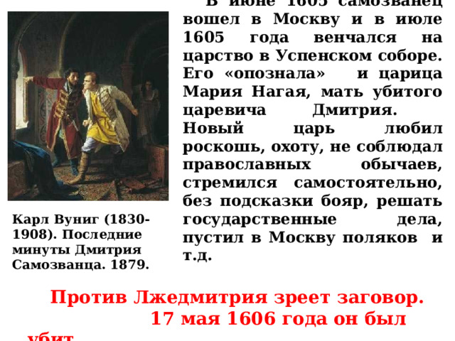  В июне 1605 самозванец вошел в Москву и в июле 1605 года венчался на царство в Успенском соборе. Его «опознала» и царица Мария Нагая, мать убитого царевича Дмитрия.  Новый царь любил роскошь, охоту, не соблюдал православных обычаев, стремился самостоятельно, без подсказки бояр, решать государственные дела, пустил в Москву поляков и т.д. Карл Вуниг (1830-1908). Последние минуты Дмитрия Самозванца. 1879.  Против Лжедмитрия зреет заговор. 17 мая 1606 года он был убит. 