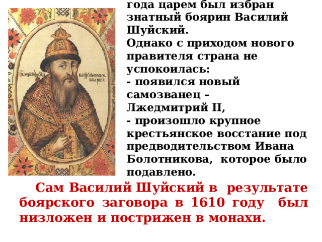  На Земском Соборе 1606 года царем был избран знатный боярин Василий Шуйский.  Однако с приходом нового правителя страна не успокоилась:  - появился новый самозванец –  Лжедмитрий II,  - произошло крупное крестьянское восстание под предводительством Ивана Болотникова, которое было подавлено.    Сам Василий Шуйский в результате боярского заговора в 1610 году был низложен и пострижен в монахи. 
