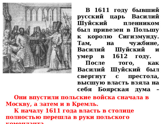  В 1611 году бывший русский царь Василий Шуйский пленником был привезен в Польшу к королю Сигизмунду. Там, на чужбине, Василий Шуйский и умер в 1612 году.   После того, как Василий Шуйский был свергнут с престола, высшую власть взяла на себя Боярская дума – группа из семи бояр.  Они впустили польские войска сначала в Москву, а затем и в Кремль.   К началу 1611 года власть в столице полностью перешла в руки польского коменданта. 