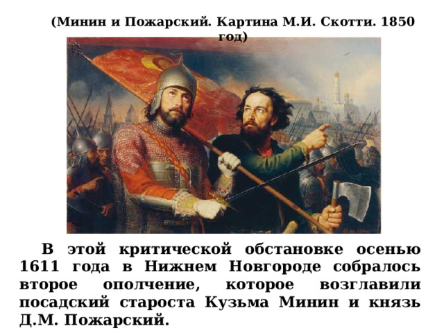 (Минин и Пожарский. Картина М.И. Скотти. 1850 год)  В этой критической обстановке осенью 1611 года в Нижнем Новгороде собралось второе ополчение, которое возглавили посадский староста Кузьма Минин и князь Д.М. Пожарский. 