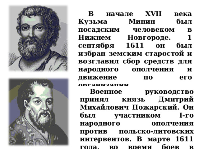  В начале XVII века Кузьма Минин был посадским человеком в Нижнем Новгороде. 1 сентября 1611 он был избран земским старостой и возглавил сбор средств для народного ополчения и движение по его организации.   Военное руководство принял князь Дмитрий Михайлович Пожарский. Он был участником I-го народного ополчения против польско-литовских интервентов. В марте 1611 года, во время боев в Москве, был ранен. 