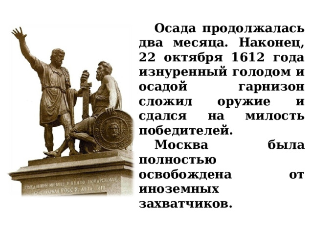  Осада продолжалась два месяца. Наконец, 22 октября 1612 года изнуренный голодом и осадой гарнизон сложил оружие и сдался на милость победителей.  Москва была полностью освобождена от иноземных захватчиков.  