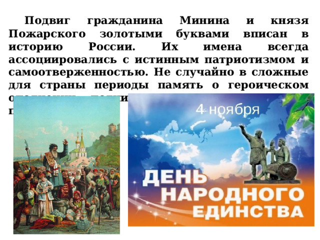  Подвиг гражданина Минина и князя Пожарского золотыми буквами вписан в историю России. Их имена всегда ассоциировались с истинным патриотизмом и самоотверженностью. Не случайно в сложные для страны периоды память о героическом ополчении поднимала россиян на новые подвиги. 