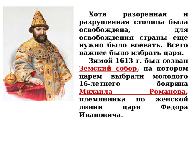  Хотя разоренная и разрушенная столица была освобождена, для освобождения страны еще нужно было воевать. Всего важнее было избрать царя.  Зимой 1613 г. был созван Земский собор , на котором царем выбрали молодого 16-летнего боярина Михаила Романова , племянника по женской линии царя Федора Ивановича. 