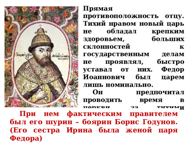 Прямая противоположность отцу. Тихий нравом новый царь не обладал крепким здоровьем, больших склонностей к государственным делам не проявлял, быстро уставал от них. Федор Иоаннович был царем лишь номинально.  Он предпочитал проводить время в церкви, за тихими беседами, в покое.  При нем фактическим правителем был его шурин – боярин Борис Годунов. (Его сестра Ирина была женой царя Федора) 