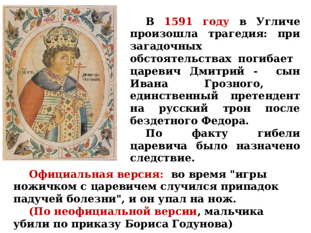  В 1591 год у  в Угличе произошла трагедия: при загадочных обстоятельствах погибает царевич Дмитрий - сын Ивана Грозного, единственный претендент на русский трон после бездетного Федора.  По факту гибели царевича было назначено следствие.  Официальная версия :  во время 