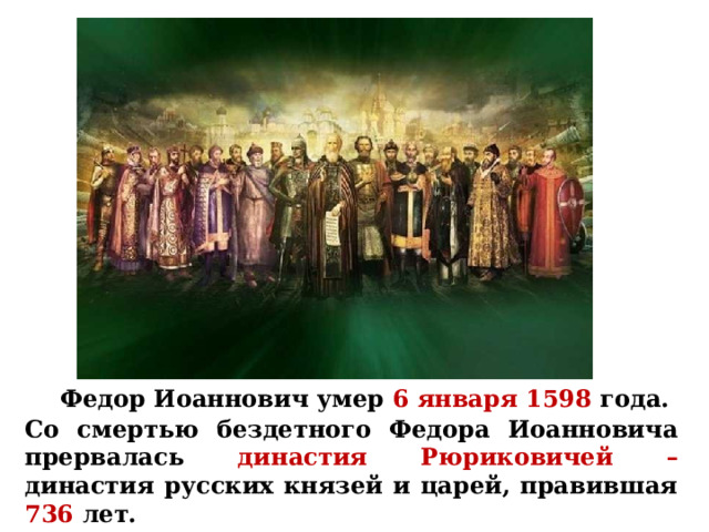  Федор Иоаннович умер  6 января 1598 года. Со смертью бездетного Федора Иоанновича прервалась династия Рюриковичей –  династия русских князей и царей, правившая 736  лет.  