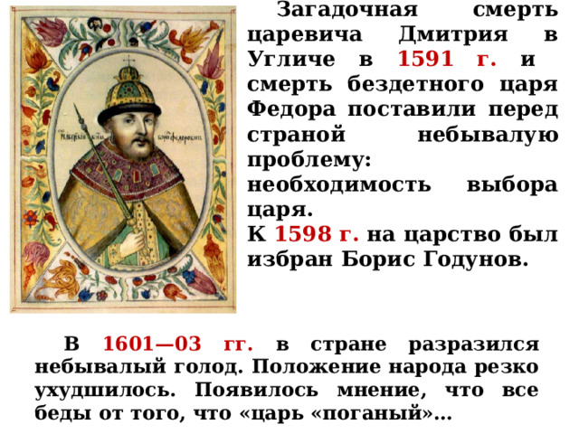  Загадочная смерть царевича Дмитрия в Угличе в 1591 г.  и смерть бездетного царя Федора поставили перед страной небывалую проблему: необходимость выбора царя.  К  1598 г.  на царство был избран Борис Годунов.  В  1601—03 гг. в стране разразился небывалый голод. Положение народа резко ухудшилось. Появилось мнение, что все беды от того, что «царь «поганый»… 