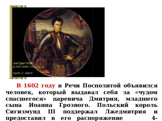    В 1602 году в Речи Посполитой объявился человек, который выдавал себя за «чудом спасшегося» царевича Дмитрия, младшего сына Иоанна Грозного. Польский король Сигизмунд III поддержал Лжедмитрия и предоставил в его распоряжение 4-тысячный отряд. 