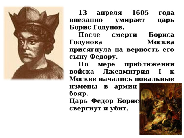  13 апреля 1605 года внезапно умирает царь Борис Годунов.  После смерти Бориса Годунова Москва присягнула на верность его сыну Федору.  По мере приближения войска Лжедмитрия I к Москве начались повальные измены в армии и среди бояр.  Царь Федор Борисович был свергнут и убит.  