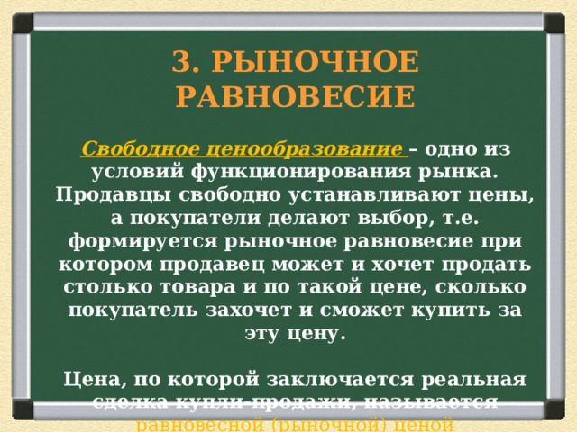   3. РЫНОЧНОЕ РАВНОВЕСИЕ   Свободное ценообразование – одно из условий функционирования рынка. Продавцы свободно устанавливают цены, а покупатели делают выбор, т.е. формируется рыночное равновесие при котором продавец может и хочет продать столько товара и по такой цене, сколько покупатель захочет и сможет купить за эту цену.   Цена, по которой заключается реальная сделка купли-продажи, называется равновесной (рыночной) ценой   Главным принципом рынка является выгодная сделка между продавцом и покупателем 