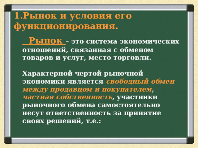 Рынок и условия его  функционирования.    Рынок – это система экономических отношений, связанная с обменом товаров и услуг, место торговли.   Характерной чертой рыночной экономики является свободный обмен между продавцом и покупателем , частная собственность , участники рыночного обмена самостоятельно несут ответственность за принятие своих решений, т.е.:   