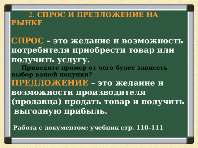  2. СПРОС И ПРЕДЛОЖЕНИЕ НА РЫНКЕ  СПРОС – это желание и возможность потребителя приобрести товар или получить услугу.   Приведите пример от чего будет зависеть выбор вашей покупки?  ПРЕДЛОЖЕНИЕ – это желание и возможности производителя (продавца) продать товар и получить выгодную прибыль.   Работа с документом: учебник стр. 110-111 