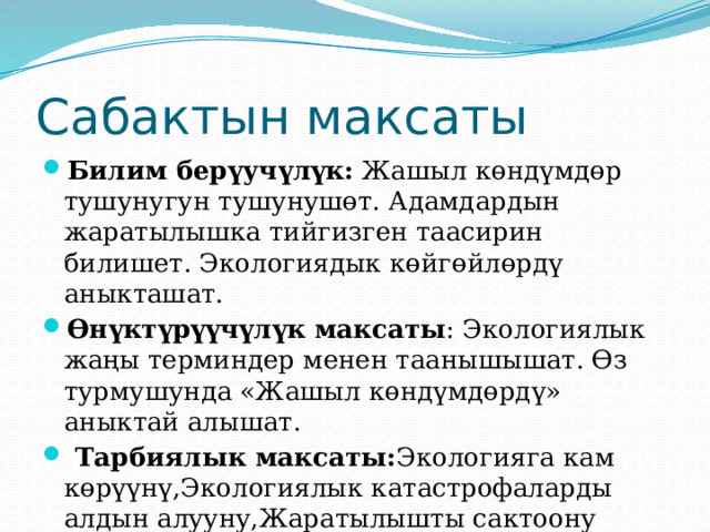 Сабактын максаты Билим берүучүлүк: Жашыл көндүмдөр тушунугун тушунушөт. Адамдардын жаратылышка тийгизген таасирин билишет. Экологиядык көйгөйлөрдү аныкташат. Өнүктүрүүчүлүк максаты : Экологиялык жаңы терминдер менен таанышышат. Өз турмушунда «Жашыл көндүмдөрдү» аныктай алышат.  Тарбиялык максаты: Экологияга кам көрүүнү,Экологиялык катастрофаларды алдын алууну,Жаратылышты сактоону үйрөнүшөт 
