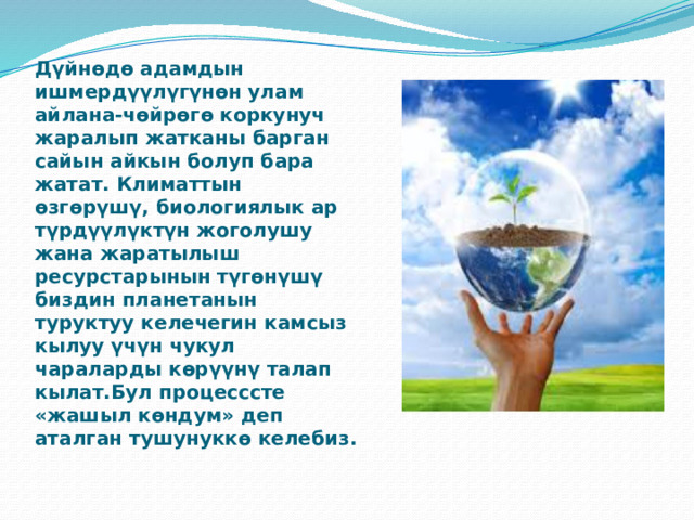 Дүйнөдө адамдын ишмердүүлүгүнөн улам айлана-чөйрөгө коркунуч жаралып жатканы барган сайын айкын болуп бара жатат. Климаттын өзгөрүшү, биологиялык ар түрдүүлүктүн жоголушу жана жаратылыш ресурстарынын түгөнүшү биздин планетанын туруктуу келечегин камсыз кылуу үчүн чукул чараларды көрүүнү талап кылат.Бул процесссте «жашыл көндум» деп аталган тушунуккө келебиз.    