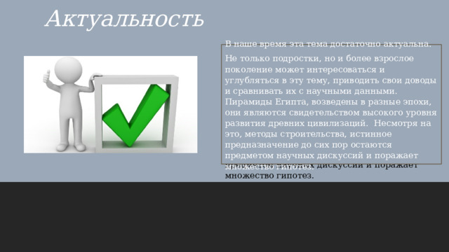 Актуальность В наше время эта тема достаточно актуальна. Не только подростки, но и более взрослое поколение может интересоваться и углубляться в эту тему, приводить свои доводы и сравнивать их с научными данными. Пирамиды Египта, возведены в разные эпохи, они являются свидетельством высокого уровня развития древних цивилизаций. Несмотря на это, методы строительства, истинное предназначение до сих пор остаются предметом научных дискуссий и поражает множество гипотез. В наше время эта тема достаточно актуальна. Не только подростки, но и более взрослое поколение может интересоваться и углубляться в эту тему, приводить свои доводы и сравнивать их с научными данными. Пирамиды Египта, возведены в разные эпохи, они являются свидетельством высокого уровня развития древних цивилизаций. Несмотря на это, методы строительства, истинное предназначение до сих пор остаются предметом научных дискуссий и поражает множество гипотез. 