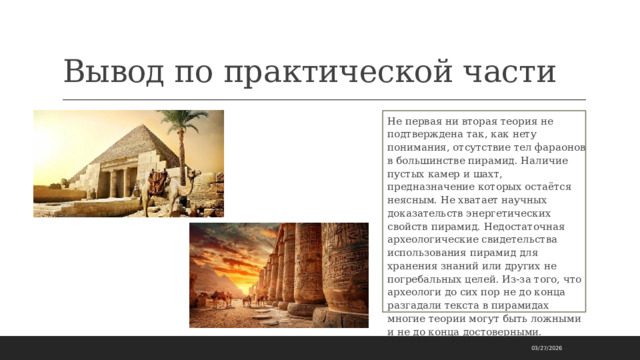 Вывод по практической части Не первая ни вторая теория не подтверждена так, как нету понимания, отсутствие тел фараонов в большинстве пирамид. Наличие пустых камер и шахт, предназначение которых остаётся неясным. Не хватает научных доказательств энергетических свойств пирамид. Недостаточная археологические свидетельства использования пирамид для хранения знаний или других не погребальных целей. Из-за того, что археологи до сих пор не до конца разгадали текста в пирамидах многие теории могут быть ложными и не до конца достоверными. 03/27/2026 