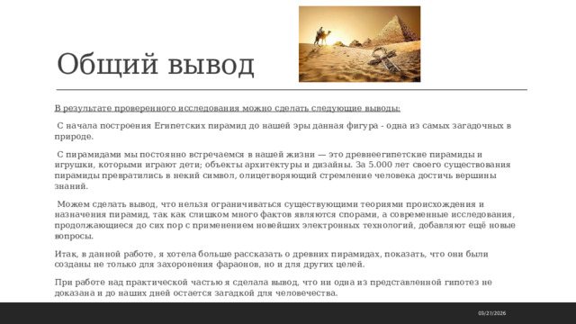 Общий вывод В результате проверенного исследования можно сделать следующие выводы:  С начала построения Египетских пирамид до нашей эры данная фигура - одна из самых загадочных в природе.  С пирамидами мы постоянно встречаемся в нашей жизни — это древнеегипетские пирамиды и игрушки, которыми играют дети; объекты архитектуры и дизайны. За 5.000 лет своего существования пирамиды превратились в некий символ, олицетворяющий стремление человека достичь вершины знаний.  Можем сделать вывод, что нельзя ограничиваться существующими теориями происхождения и назначения пирамид, так как слишком много фактов являются спорами, а современные исследования, продолжающиеся до сих пор с применением новейших электронных технологий, добавляют ещё новые вопросы. Итак, в данной работе, я хотела больше рассказать о древних пирамидах, показать, что они были созданы не только для захоронения фараонов, но и для других целей. При работе над практической частью я сделала вывод, что ни одна из представленной гипотез не доказана и до наших дней остается загадкой для человечества. 03/27/2026 