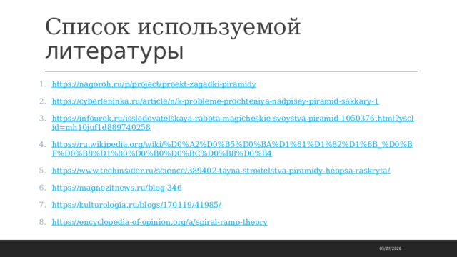 Список используемой литературы https://nagoroh.ru/p/project/proekt-zagadki-piramidy https://cyberleninka.ru/article/n/k-probleme-prochteniya-nadpisey-piramid-sakkary-1 https://infourok.ru/issledovatelskaya-rabota-magicheskie-svoystva-piramid-1050376.html?ysclid=mh10juf1d889740258 https://ru.wikipedia.org/wiki/%D0%A2%D0%B5%D0%BA%D1%81%D1%82%D1%8B_%D0%BF%D0%B8%D1%80%D0%B0%D0%BC%D0%B8%D0%B4 https://www.techinsider.ru/science/389402-tayna-stroitelstva-piramidy-heopsa-raskryta/ https://magnezitnews.ru/blog-346 https://kulturologia.ru/blogs/170119/41985/ https://encyclopedia-of-opinion.org/a/spiral-ramp-theory 03/27/2026 