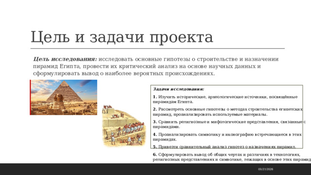 Цель и задачи проекта Цель исследования: исследовать основные гипотезы о строительстве и назначении пирамид Египта, провести их критический анализ на основе научных данных и сформулировать вывод о наиболее вероятных происхождениях. Задачи исследования: 1. Изучить исторические, археологические источники, посвящённые пирамидам Египта. 2. Рассмотреть основные гипотезы о методах строительства египетских пирамид, проанализировать используемые материалы. 3. Сравнить религиозные и мифологические представления, связанные с пирамидами. 4. Проанализировать символику и иконографию встречающиеся в этих пирамидах. 5. Привезти сравнительный анализ гипотез о назначениях пирамид. 6. Сформулировать вывод об общих чертах и различиях в технологиях, религиозных представлениях и символике, лежащих в основе этих пирамид. 03/27/2026 