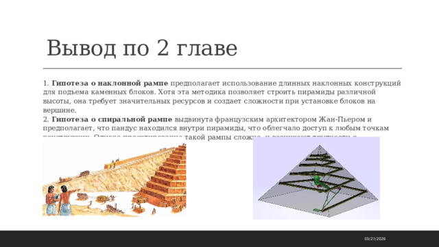 Вывод по 2 главе 1. Гипотеза о наклонной рампе предполагает использование длинных наклонных конструкций для подъема каменных блоков. Хотя эта методика позволяет строить пирамиды различной высоты, она требует значительных ресурсов и создает сложности при установке блоков на вершине.  2. Гипотеза о спиральной рампе выдвинута французским архитектором Жан-Пьером и предполагает, что пандус находился внутри пирамиды, что облегчало доступ к любым точкам конструкции. Однако проектирование такой рампы сложно, и возникают трудности с транспортировкой блоков.   03/27/2026 