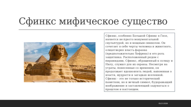 Сфинкс мифическое существо Сфинкс, особенно Большой Сфинкс в Гизе, является не просто монументальной скульптурой, но и мощным символом. Он сочетает в себе черты человека и животного, олицетворяя власть фараона (предположительно Хефрена) и его роль защитника. Расположенный рядом с пирамидами, Сфинкс, обращенный к солнцу и Нилу, служил для их охраны. Несмотря на утраты, понесенные со временем, он продолжает вдохновлять людей, напоминая о власти, мудрости и загадках вселенной. Сфинкс - это не только исторический памятник, но и вечный символ, будоражащий воображение и заставляющий задуматься о прошлом и настоящем. 03/27/2026 