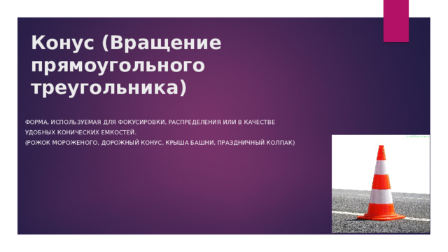 Конус (Вращение прямоугольного треугольника) ФОРМА, ИСПОЛЬЗУЕМАЯ ДЛЯ ФОКУСИРОВКИ, РАСПРЕДЕЛЕНИЯ ИЛИ В КАЧЕСТВЕ УДОБНЫХ КОНИЧЕСКИХ ЕМКОСТЕЙ. (роЖОК МОРОЖЕНОГО, ДОРОЖНЫЙ КОНУС, КРЫША БАШНИ, ПРАЗДНИЧНЫЙ КОЛПАК) 