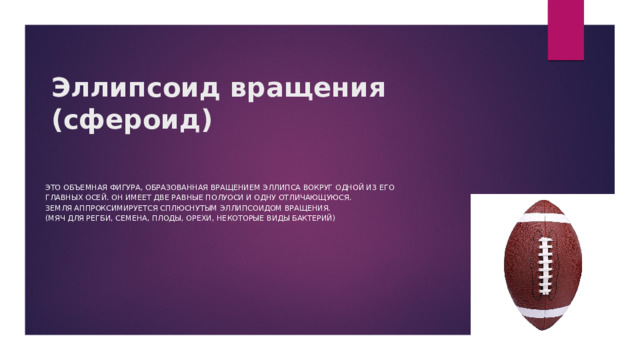 Эллипсоид вращения  (сфероид) Это объемная фигура, образованная вращением эллипса вокруг одной из его главных осей. Он имеет две равные полуоси и одну отличающуюся. Земля аппроксимируется сплюснутым эллипсоидом вращения. (мяч для регби, семена, плоды, орехи, некоторые виды бактерий) 
