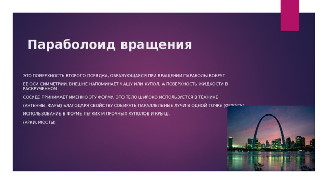 Параболоид вращения Это поверхность второго порядка, образующаяся при вращении параболы вокруг ее оси симметрии. Внешне напоминает чашу или купол, а поверхность жидкости в раскрученном сосуде принимает именно эту форму. Это тело широко используется в технике (антенны, фары) благодаря свойству собирать параллельные лучи в одной точке (фокусе) Использование в форме легких и прочных куполов и крыш. (арки, мосты) 