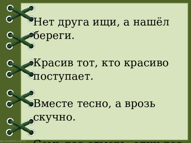 Нет друга ищи, а нашёл береги.   Красив тот, кто красиво поступает.   Вместе тесно, а врозь скучно.   Семь раз отмерь, один раз отрежь.   