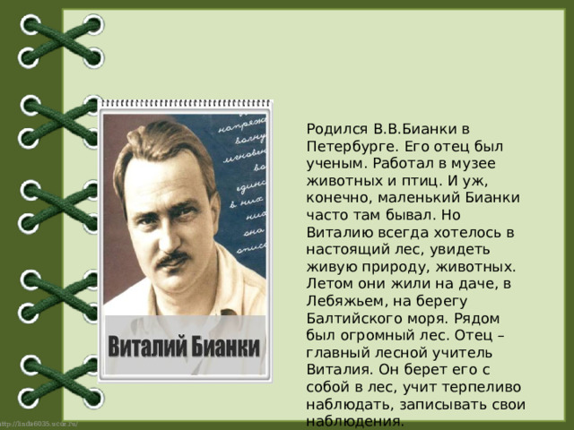  Родился В.В.Бианки в Петербурге. Его отец был ученым. Работал в музее животных и птиц. И уж, конечно, маленький Бианки часто там бывал. Но Виталию всегда хотелось в настоящий лес, увидеть живую природу, животных. Летом они жили на даче, в Лебяжьем, на берегу Балтийского моря. Рядом был огромный лес. Отец – главный лесной учитель Виталия. Он берет его с собой в лес, учит терпеливо наблюдать, записывать свои наблюдения.  