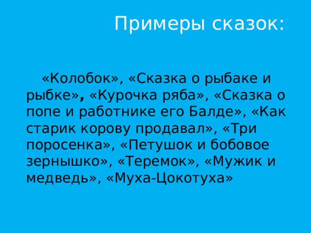 Примеры сказок:   «Колобок», «Сказка о рыбаке и рыбке» , «Курочка ряба», «Сказка о попе и работнике его Балде», «Как старик корову продавал», «Три поросенка», «Петушок и бобовое зернышко», «Теремок», «Мужик и медведь», «Муха-Цокотуха» 