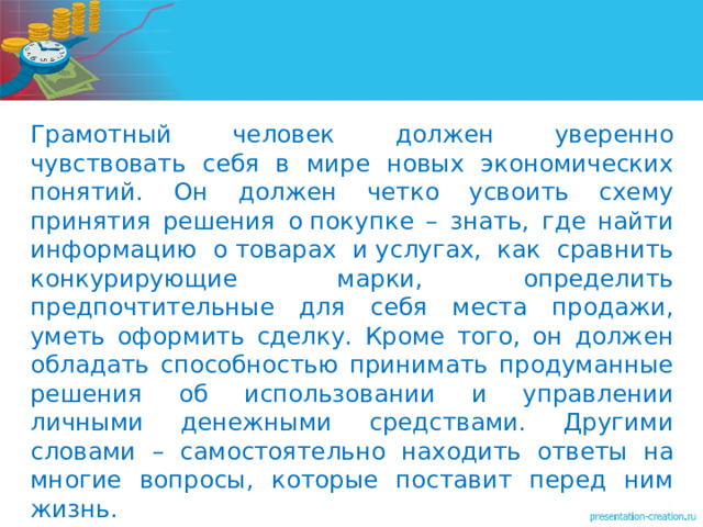   Грамотный человек должен уверенно чувствовать себя в мире новых экономических понятий. Он должен четко усвоить схему принятия решения о покупке – знать, где найти информацию о товарах и услугах, как сравнить конкурирующие марки, определить предпочтительные для себя места продажи, уметь оформить сделку. Кроме того, он должен обладать способностью принимать продуманные решения об использовании и управлении личными денежными средствами. Другими словами – самостоятельно находить ответы на многие вопросы, которые поставит перед ним жизнь. 