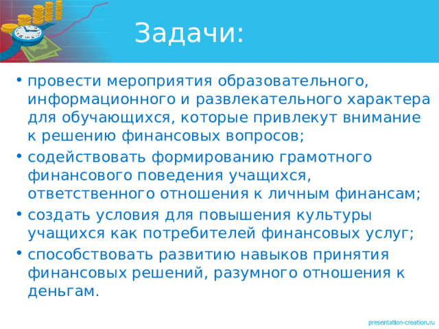 Задачи: провести мероприятия образовательного, информационного и развлекательного характера для обучающихся, которые привлекут внимание к решению финансовых вопросов; содействовать формированию грамотного финансового поведения учащихся, ответственного отношения к личным финансам; создать условия для повышения культуры учащихся как потребителей финансовых услуг; способствовать развитию навыков принятия финансовых решений, разумного отношения к деньгам. 