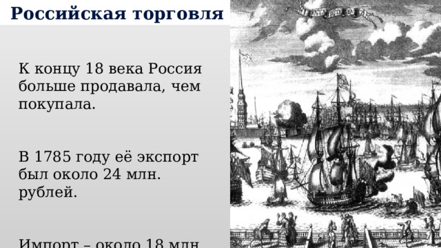 Российская торговля К концу 18 века Россия больше продавала, чем покупала. В 1785 году её экспорт был около 24 млн. рублей. Импорт – около 18 млн. 